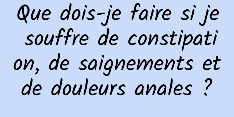 Que dois-je faire si je souffre de constipation, de saignements et de douleurs anales ? 