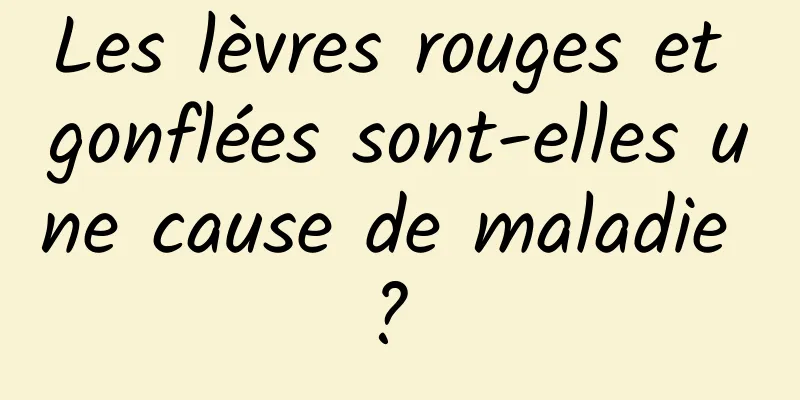 Les lèvres rouges et gonflées sont-elles une cause de maladie ? 