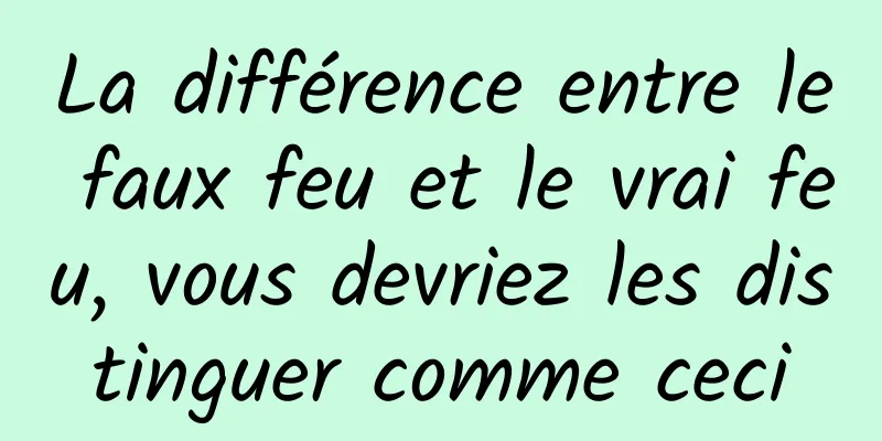 La différence entre le faux feu et le vrai feu, vous devriez les distinguer comme ceci