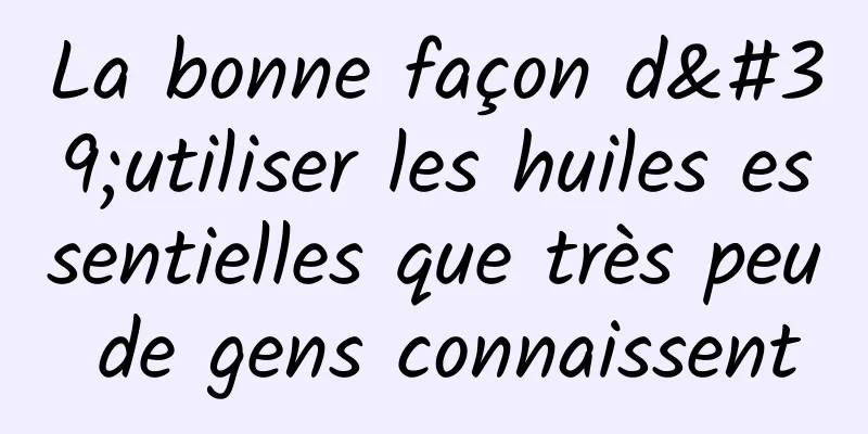 La bonne façon d'utiliser les huiles essentielles que très peu de gens connaissent