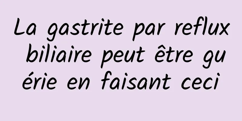 La gastrite par reflux biliaire peut être guérie en faisant ceci