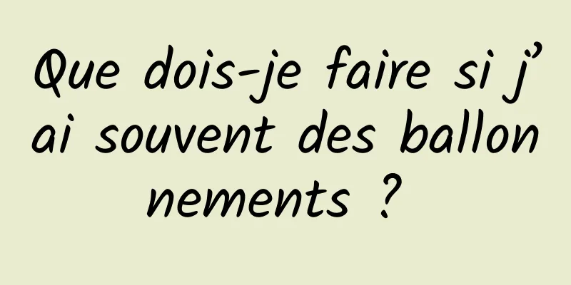 Que dois-je faire si j’ai souvent des ballonnements ? 