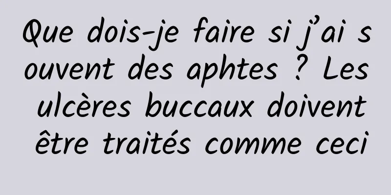 Que dois-je faire si j’ai souvent des aphtes ? Les ulcères buccaux doivent être traités comme ceci