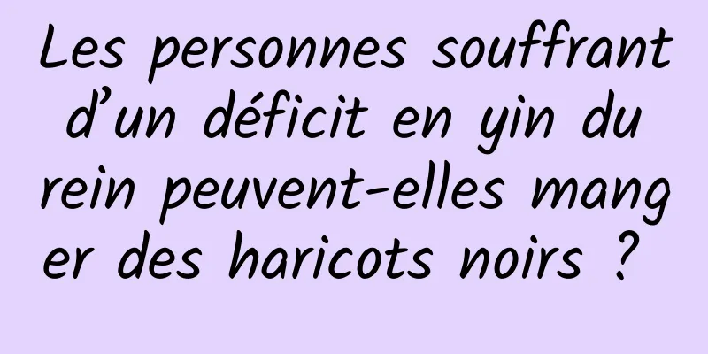 Les personnes souffrant d’un déficit en yin du rein peuvent-elles manger des haricots noirs ? 