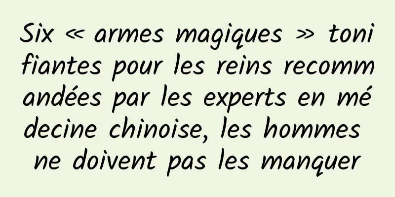 Six « armes magiques » tonifiantes pour les reins recommandées par les experts en médecine chinoise, les hommes ne doivent pas les manquer