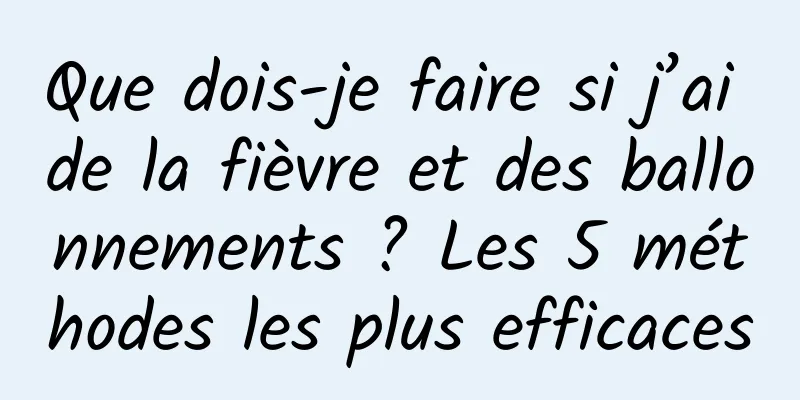 Que dois-je faire si j’ai de la fièvre et des ballonnements ? Les 5 méthodes les plus efficaces