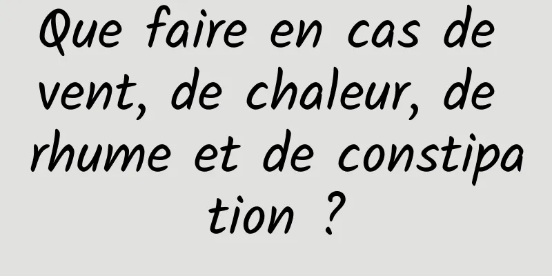 Que faire en cas de vent, de chaleur, de rhume et de constipation ?