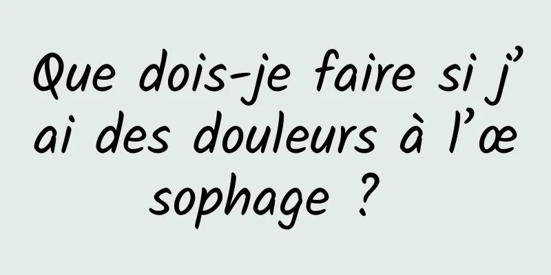 Que dois-je faire si j’ai des douleurs à l’œsophage ? 