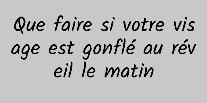 Que faire si votre visage est gonflé au réveil le matin