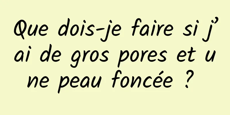 Que dois-je faire si j’ai de gros pores et une peau foncée ? 