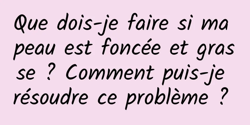 Que dois-je faire si ma peau est foncée et grasse ? Comment puis-je résoudre ce problème ? 