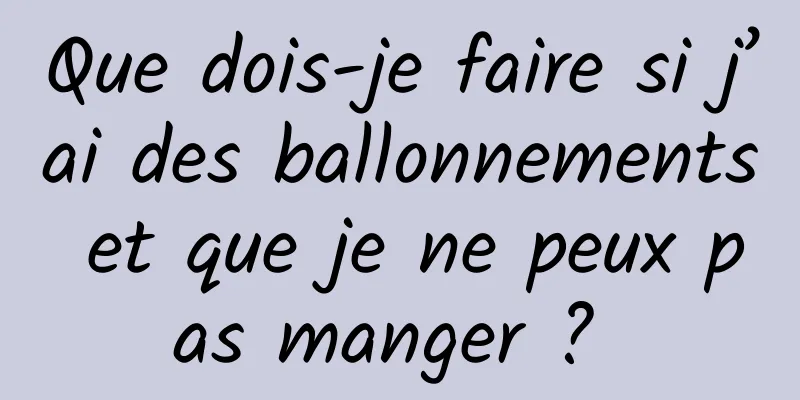 Que dois-je faire si j’ai des ballonnements et que je ne peux pas manger ? 