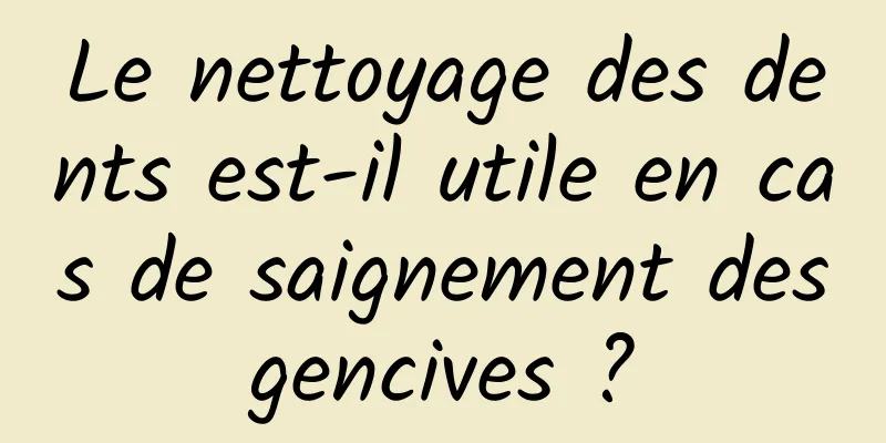 Le nettoyage des dents est-il utile en cas de saignement des gencives ? 