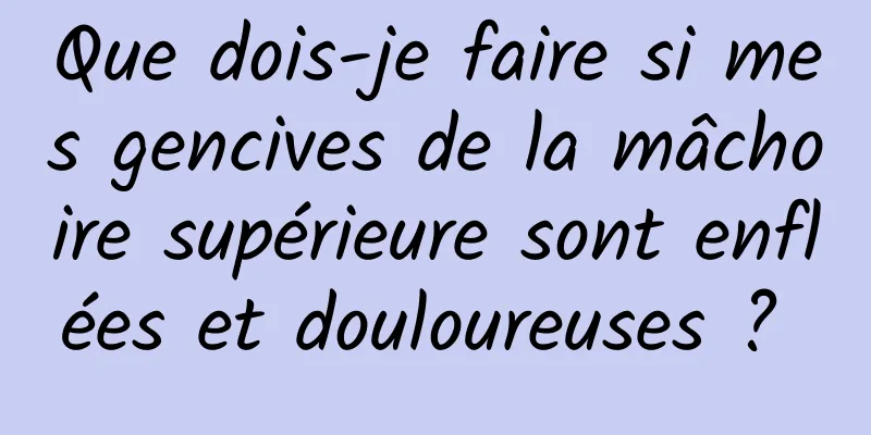 Que dois-je faire si mes gencives de la mâchoire supérieure sont enflées et douloureuses ? 