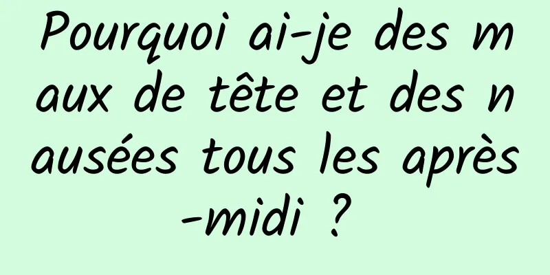 Pourquoi ai-je des maux de tête et des nausées tous les après-midi ? 