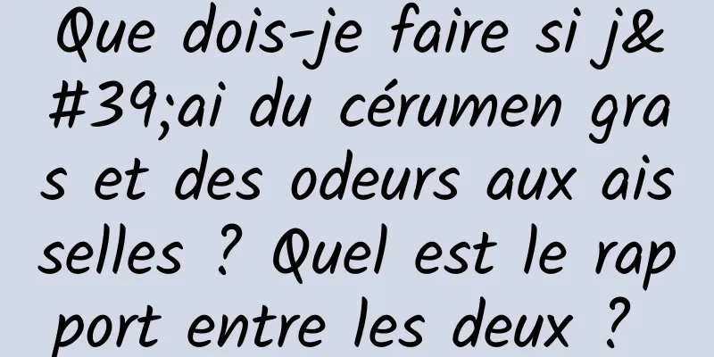 Que dois-je faire si j'ai du cérumen gras et des odeurs aux aisselles ? Quel est le rapport entre les deux ? 