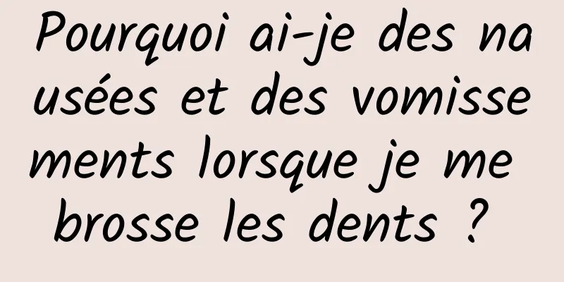 Pourquoi ai-je des nausées et des vomissements lorsque je me brosse les dents ? 