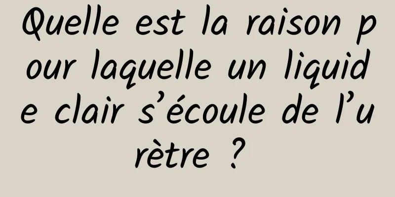 Quelle est la raison pour laquelle un liquide clair s’écoule de l’urètre ? 