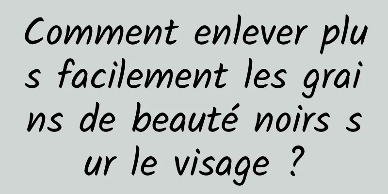 Comment enlever plus facilement les grains de beauté noirs sur le visage ?