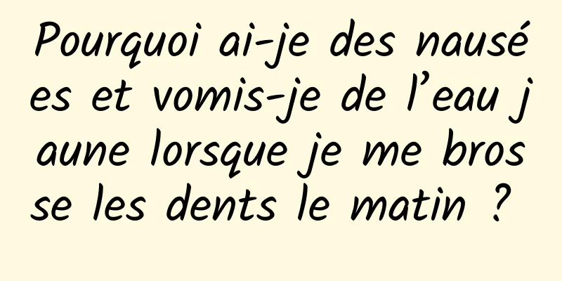 Pourquoi ai-je des nausées et vomis-je de l’eau jaune lorsque je me brosse les dents le matin ? 