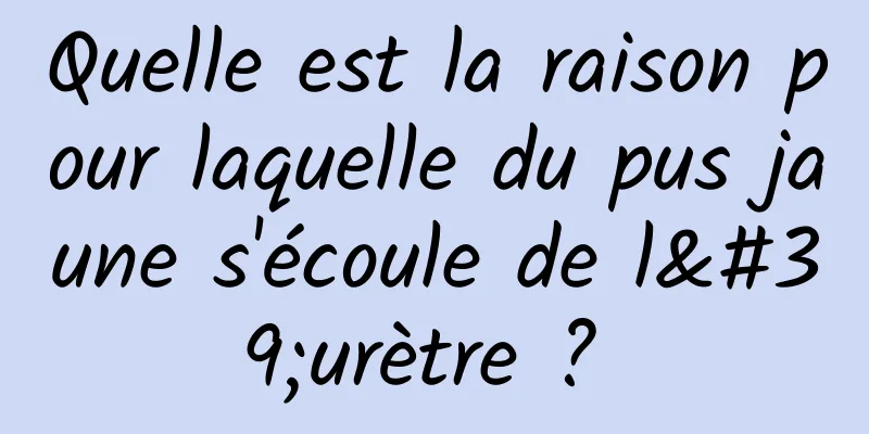 Quelle est la raison pour laquelle du pus jaune s'écoule de l'urètre ? 