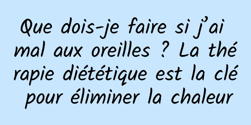 Que dois-je faire si j’ai mal aux oreilles ? La thérapie diététique est la clé pour éliminer la chaleur