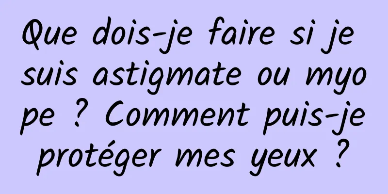 Que dois-je faire si je suis astigmate ou myope ? Comment puis-je protéger mes yeux ? 