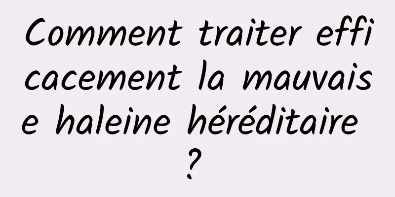 Comment traiter efficacement la mauvaise haleine héréditaire ? 