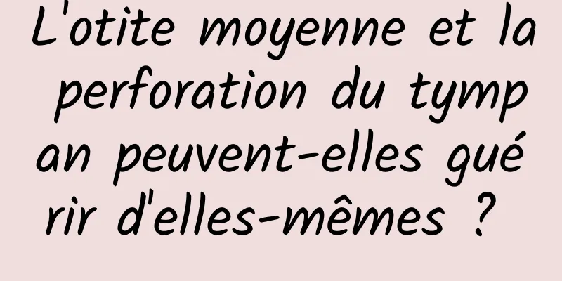 L'otite moyenne et la perforation du tympan peuvent-elles guérir d'elles-mêmes ? 