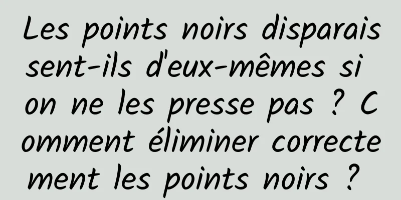 Les points noirs disparaissent-ils d'eux-mêmes si on ne les presse pas ? Comment éliminer correctement les points noirs ? 