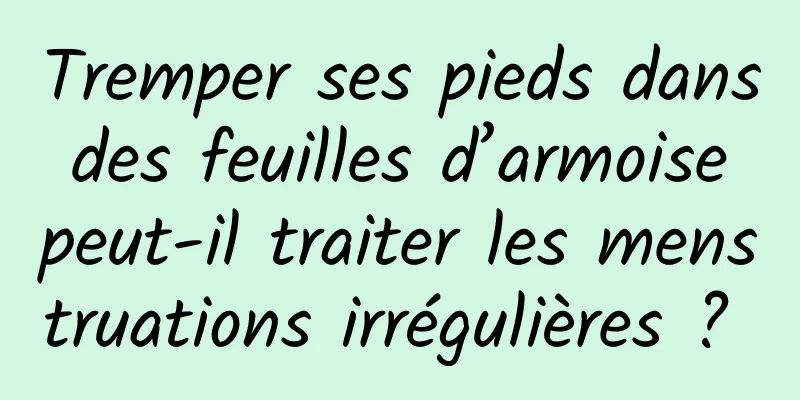 Tremper ses pieds dans des feuilles d’armoise peut-il traiter les menstruations irrégulières ? 