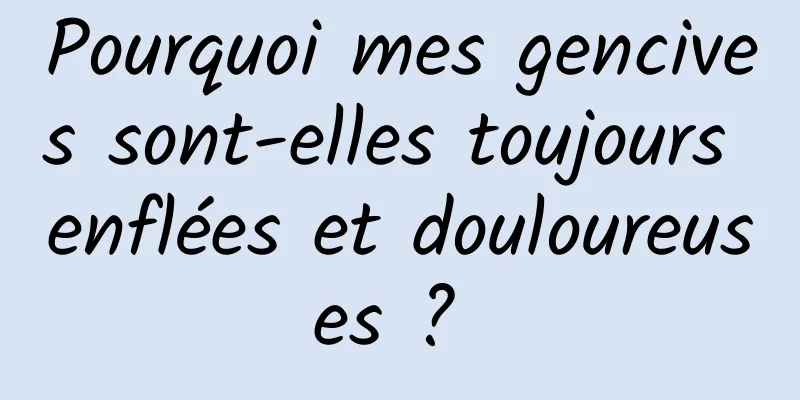 Pourquoi mes gencives sont-elles toujours enflées et douloureuses ? 