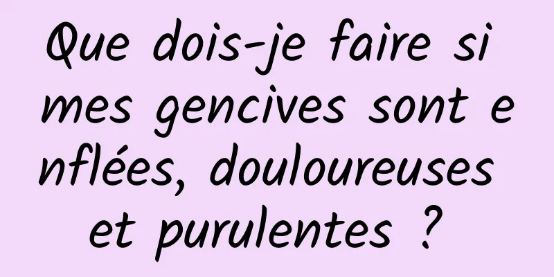 Que dois-je faire si mes gencives sont enflées, douloureuses et purulentes ? 