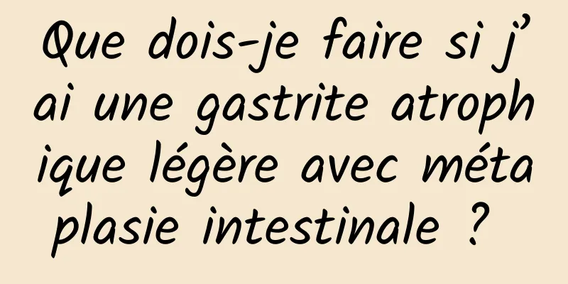 Que dois-je faire si j’ai une gastrite atrophique légère avec métaplasie intestinale ? 