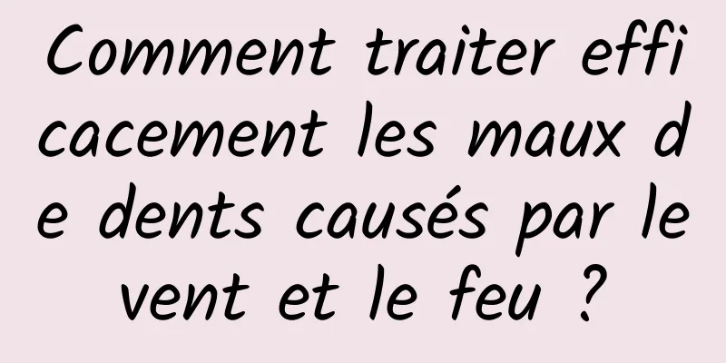 Comment traiter efficacement les maux de dents causés par le vent et le feu ? 