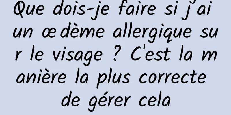 Que dois-je faire si j’ai un œdème allergique sur le visage ? C'est la manière la plus correcte de gérer cela