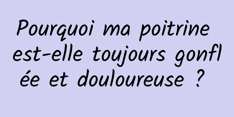 Pourquoi ma poitrine est-elle toujours gonflée et douloureuse ? 