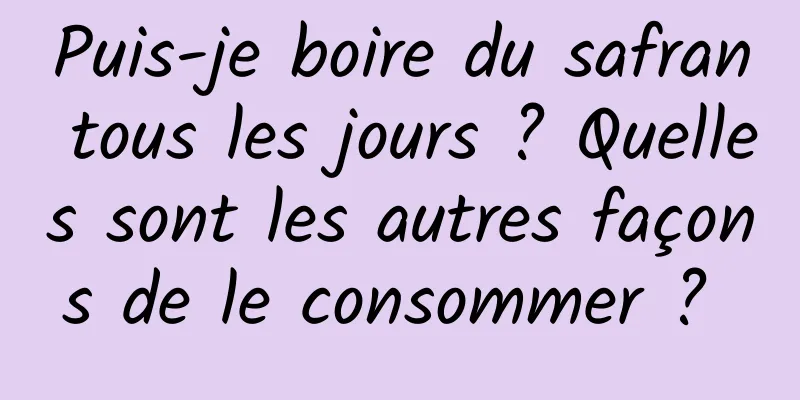 Puis-je boire du safran tous les jours ? Quelles sont les autres façons de le consommer ? 