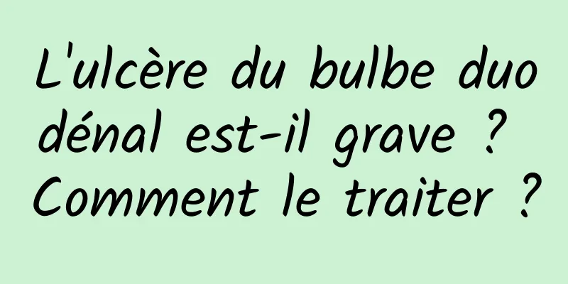 L'ulcère du bulbe duodénal est-il grave ? Comment le traiter ?