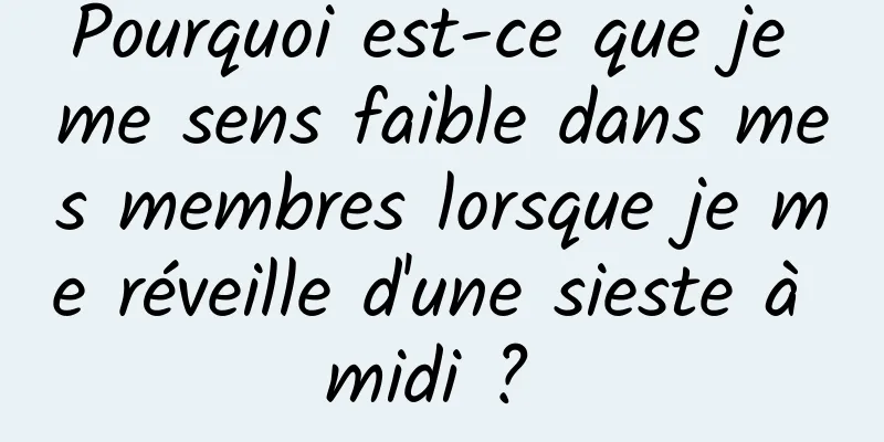 Pourquoi est-ce que je me sens faible dans mes membres lorsque je me réveille d'une sieste à midi ? 