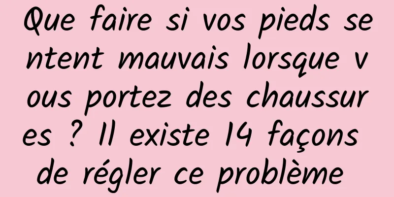 Que faire si vos pieds sentent mauvais lorsque vous portez des chaussures ? Il existe 14 façons de régler ce problème 