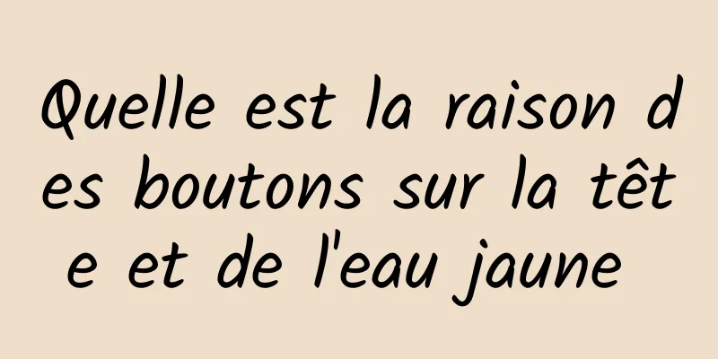 Quelle est la raison des boutons sur la tête et de l'eau jaune 
