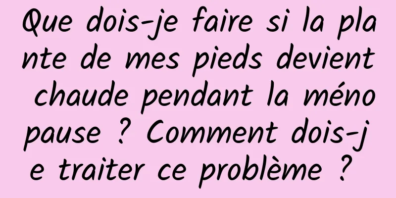 Que dois-je faire si la plante de mes pieds devient chaude pendant la ménopause ? Comment dois-je traiter ce problème ? 