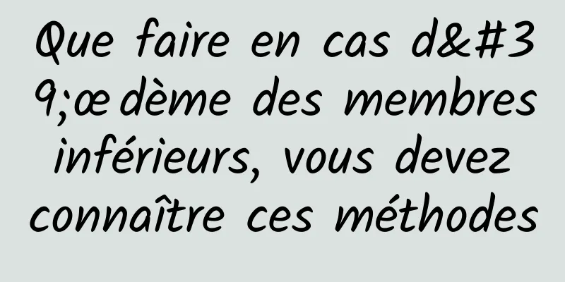 Que faire en cas d'œdème des membres inférieurs, vous devez connaître ces méthodes