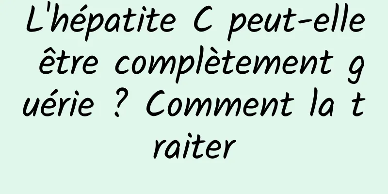 L'hépatite C peut-elle être complètement guérie ? Comment la traiter