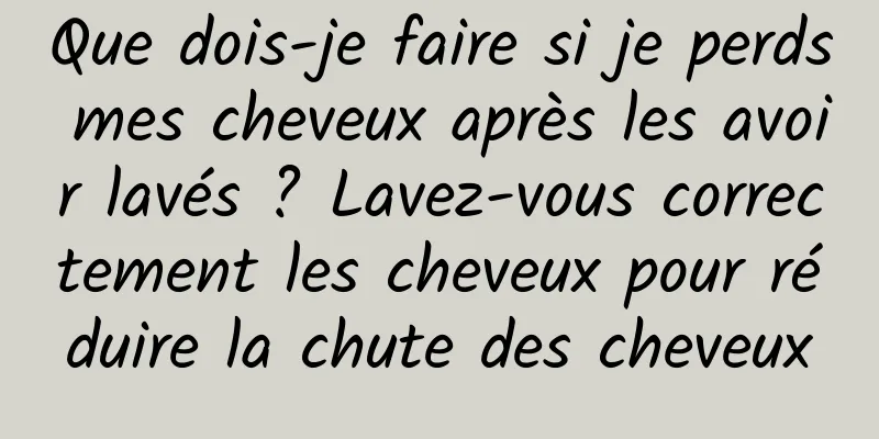 Que dois-je faire si je perds mes cheveux après les avoir lavés ? Lavez-vous correctement les cheveux pour réduire la chute des cheveux