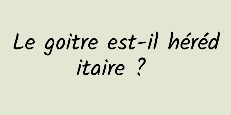 Le goitre est-il héréditaire ? 