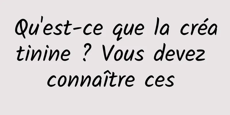 Qu'est-ce que la créatinine ? Vous devez connaître ces 