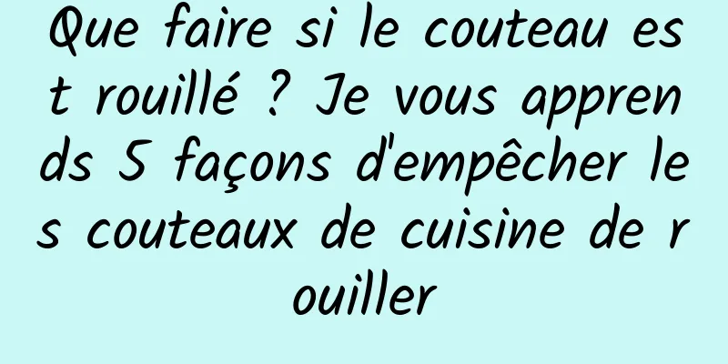 Que faire si le couteau est rouillé ? Je vous apprends 5 façons d'empêcher les couteaux de cuisine de rouiller