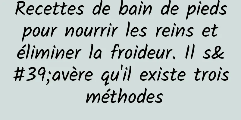 Recettes de bain de pieds pour nourrir les reins et éliminer la froideur. Il s'avère qu'il existe trois méthodes